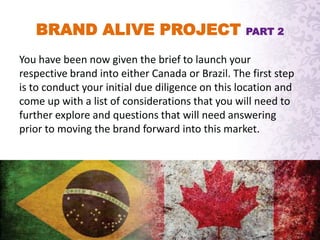 BRAND ALIVE PROJECT PART 2
You have been now given the brief to launch your
respective brand into either Canada or Brazil. The first step
is to conduct your initial due diligence on this location and
come up with a list of considerations that you will need to
further explore and questions that will need answering
prior to moving the brand forward into this market.
 