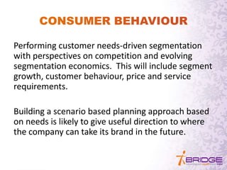 Performing customer needs-driven segmentation
with perspectives on competition and evolving
segmentation economics. This will include segment
growth, customer behaviour, price and service
requirements.
Building a scenario based planning approach based
on needs is likely to give useful direction to where
the company can take its brand in the future.
 