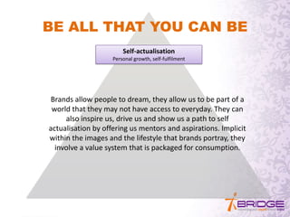 Self-actualisation
Personal growth, self-fulfilment
BE ALL THAT YOU CAN BE
Brands allow people to dream, they allow us to be part of a
world that they may not have access to everyday. They can
also inspire us, drive us and show us a path to self
actualisation by offering us mentors and aspirations. Implicit
within the images and the lifestyle that brands portray, they
involve a value system that is packaged for consumption.
 