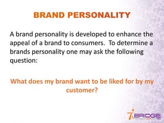 A brand personality is developed to enhance the
appeal of a brand to consumers. To determine a
brands personality one may ask the following
question:
What does my brand want to be liked for by my
customer?
 