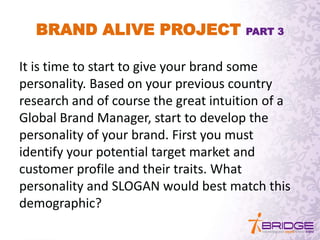 BRAND ALIVE PROJECT PART 3
It is time to start to give your brand some
personality. Based on your previous country
research and of course the great intuition of a
Global Brand Manager, start to develop the
personality of your brand. First you must
identify your potential target market and
customer profile and their traits. What
personality and SLOGAN would best match this
demographic?
 