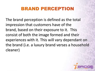 The brand perception is defined as the total
impression that customers have of the
brand, based on their exposure to it. This
consist of both the image formed and their
experiences with it. This will vary dependant on
the brand (i.e. a luxury brand verses a household
cleaner)
 