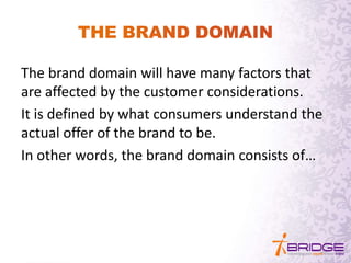 The brand domain will have many factors that
are affected by the customer considerations.
It is defined by what consumers understand the
actual offer of the brand to be.
In other words, the brand domain consists of…
 