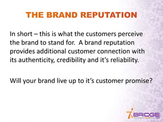 In short – this is what the customers perceive
the brand to stand for. A brand reputation
provides additional customer connection with
its authenticity, credibility and it’s reliability.
Will your brand live up to it’s customer promise?
 