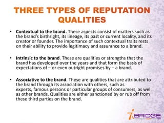 • Contextual to the brand. These aspects consist of matters such as
the brand’s birthright, its lineage, its past or current locality, and its
creator or founder. The importance of such contextual traits rests
on their ability to provide legitimacy and assurance to a brand.
• Intrinsic to the brand. These are qualities or strengths that the
brand has developed over the years and that form the basis of
expectations of – or even outright promises by – a brand.
• Associative to the brand. These are qualities that are attributed to
the brand through its association with others, such as
experts, famous persons or particular groups of consumers, as well
as other brands. Qualities are either sanctioned by or rub off from
these third parties on the brand.
 