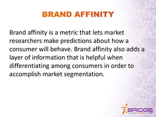 Brand affinity is a metric that lets market
researchers make predictions about how a
consumer will behave. Brand affinity also adds a
layer of information that is helpful when
differentiating among consumers in order to
accomplish market segmentation.
 