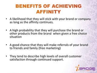 • A likelihood that they will stick with your brand or company
as long as the affinity continues.
• A high probability that they will purchase the brand or
other products from the brand when given a free choice
situation
• A good chance that they will make referrals of your brand
to friends and family (free marketing)
• They tend to describe high levels of overall customer
satisfaction through continued support.
 