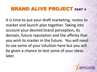 BRAND ALIVE PROJECT PART 4
It is time to put your draft marketing, routes to
market and launch plan together. Taking into
account your desired brand perception, its
domain, future reputation and the affinity that
you wish to master in the future. You will need
to use some of your intuition here but you will
be given a chance to test some of your ideas
later.
 