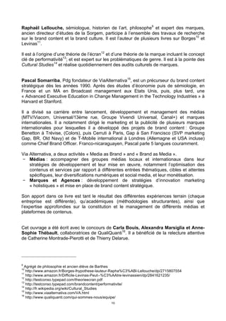 10
Raphaël Lellouche, sémiologue, historien de l’art, philosophe9
et expert des marques,
ancien directeur d’études de la Sorgem, participe à l’ensemble des travaux de recherche
sur le brand content et la brand culture. Il est l’auteur de plusieurs livres sur Borges10
et
Levinas11
.
Il est à l’origine d’une théorie de l’écran12
et d’une théorie de la marque incluant le concept
clé de performativité13
; et est expert sur les problématiques de genre. Il est à la pointe des
Cultural Studies14
et réalise quotidiennement des audits culturels de marques.
Pascal Somarriba, Pdg fondateur de ViaAlternativa15
, est un précurseur du brand content
stratégique dès les années 1990. Après des études d’économie puis de sémiologie, en
France et un MA en Broadcast management aux Etats Unis, puis, plus tard, une
« Advanced Executive Education in Change Management in the Technology Industries » à
Harvard et Stanford.
Il a divisé sa carrière entre lancement, développement et management des médias
(MTV/Viacom, Universal/13ème rue, Groupe Vivendi Universal, Canal+) et marques
internationales. Il a notamment dirigé le marketing et la publicité de plusieurs marques
internationales pour lesquelles il a développé des projets de brand content : Groupe
Benetton à Trévise, (Colors), puis Cerruti à Paris, Gap à San Francisco (SVP marketing
Gap, BR, Old Navy) et de T-Mobile international à Londres (Allemagne et USA incluse)
comme Chief Brand Officer. Franco-nicaraguayen, Pascal parle 5 langues couramment.
Via Alternativa, a deux activités « Media as Brand » and « Brand as Media ».
− Médias : accompagner des groupes médias locaux et internationaux dans leur
stratégies de développement et leur mise en œuvre, notamment l’optimisation des
contenus et services par rapport à différentes entrées thématiques, cibles et attentes
spécifiques, leur diversifications numériques et social media, et leur monétisation.
− Marques et Agences : développement de stratégies d’innovation marketing
« holistiques » et mise en place de brand content stratégique.
Son apport dans ce livre est tant le résultat des différentes expériences terrain (chaque
entreprise est différente), qu’académiques (méthodologies structurantes), ainsi que
l’expertise approfondies sur la constitution et le management de différents médias et
plateformes de contenus.
Cet ouvrage a été écrit avec le concours de Carla Bouis, Alexandra Marsiglia et Anne-
Sophie Thébault, collaboratrices de QualiQuanti16
. Il a bénéficié de la relecture attentive
de Catherine Montrade-Pierotti et de Thierry Delarue.
9
Agrégé de philosophie et ancien élève de Barthes
10
http://www.amazon.fr/Borges-lhypothese-lauteur-Rapha%C3%ABl-Lellouche/dp/2715807554
11
http://www.amazon.fr/Difficile-Levinas-Peut--%C3%AAtre-levinassien/dp/2841621235/
12
http://testconso.typepad.com/theorieecran.pdf
13
http://testconso.typepad.com/brandcontent/performativite/
14
http://fr.wikipedia.org/wiki/Cultural_Studies
15
http://www.viaalternativa.com/VA.html
16
http://www.qualiquanti.com/qui-sommes-nous/equipe/
 