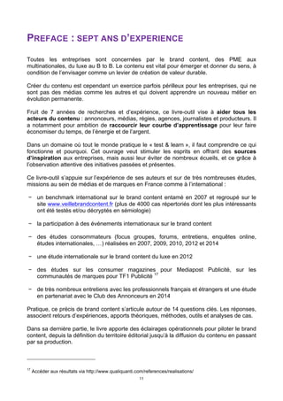 11
PREFACE : SEPT ANS D’EXPERIENCE
Toutes les entreprises sont concernées par le brand content, des PME aux
multinationales, du luxe au B to B. Le contenu est vital pour émerger et donner du sens, à
condition de l’envisager comme un levier de création de valeur durable.
Créer du contenu est cependant un exercice parfois périlleux pour les entreprises, qui ne
sont pas des médias comme les autres et qui doivent apprendre un nouveau métier en
évolution permanente.
Fruit de 7 années de recherches et d’expérience, ce livre-outil vise à aider tous les
acteurs du contenu : annonceurs, médias, régies, agences, journalistes et producteurs. Il
a notamment pour ambition de raccourcir leur courbe d’apprentissage pour leur faire
économiser du temps, de l’énergie et de l’argent.
Dans un domaine où tout le monde pratique le « test & learn », il faut comprendre ce qui
fonctionne et pourquoi. Cet ouvrage veut stimuler les esprits en offrant des sources
d’inspiration aux entreprises, mais aussi leur éviter de nombreux écueils, et ce grâce à
l’observation attentive des initiatives passées et présentes.
Ce livre-outil s’appuie sur l’expérience de ses auteurs et sur de très nombreuses études,
missions au sein de médias et de marques en France comme à l’international :
− un benchmark international sur le brand content entamé en 2007 et regroupé sur le
site www.veillebrandcontent.fr (plus de 4000 cas répertoriés dont les plus intéressants
ont été testés et/ou décryptés en sémiologie)
− la participation à des événements internationaux sur le brand content
− des études consommateurs (focus groupes, forums, entretiens, enquêtes online,
études internationales, …) réalisées en 2007, 2009, 2010, 2012 et 2014
− une étude internationale sur le brand content du luxe en 2012
− des études sur les consumer magazines pour Mediapost Publicité, sur les
communautés de marques pour TF1 Publicité 17
− de très nombreux entretiens avec les professionnels français et étrangers et une étude
en partenariat avec le Club des Annonceurs en 2014
Pratique, ce précis de brand content s’articule autour de 14 questions clés. Les réponses,
associent retours d’expériences, apports théoriques, méthodes, outils et analyses de cas.
Dans sa dernière partie, le livre apporte des éclairages opérationnels pour piloter le brand
content, depuis la définition du territoire éditorial jusqu’à la diffusion du contenu en passant
par sa production.
17
Accéder aux résultats via http://www.qualiquanti.com/references/realisations/
 