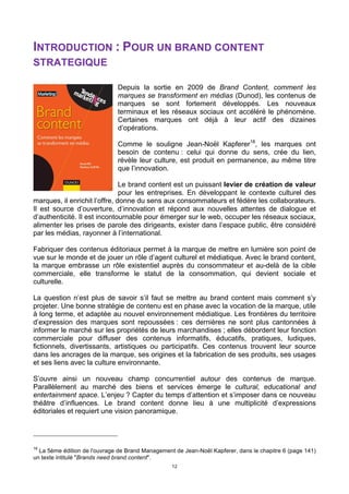 12
INTRODUCTION : POUR UN BRAND CONTENT
STRATEGIQUE
Depuis la sortie en 2009 de Brand Content, comment les
marques se transforment en médias (Dunod), les contenus de
marques se sont fortement développés. Les nouveaux
terminaux et les réseaux sociaux ont accéléré le phénomène.
Certaines marques ont déjà à leur actif des dizaines
d’opérations.
Comme le souligne Jean-Noël Kapferer18
, les marques ont
besoin de contenu : celui qui donne du sens, crée du lien,
révèle leur culture, est produit en permanence, au même titre
que l’innovation.
Le brand content est un puissant levier de création de valeur
pour les entreprises. En développant le contexte culturel des
marques, il enrichit l’offre, donne du sens aux consommateurs et fédère les collaborateurs.
Il est source d’ouverture, d’innovation et répond aux nouvelles attentes de dialogue et
d’authenticité. Il est incontournable pour émerger sur le web, occuper les réseaux sociaux,
alimenter les prises de parole des dirigeants, exister dans l’espace public, être considéré
par les médias, rayonner à l’international.
Fabriquer des contenus éditoriaux permet à la marque de mettre en lumière son point de
vue sur le monde et de jouer un rôle d’agent culturel et médiatique. Avec le brand content,
la marque embrasse un rôle existentiel auprès du consommateur et au-delà de la cible
commerciale, elle transforme le statut de la consommation, qui devient sociale et
culturelle.
La question n’est plus de savoir s’il faut se mettre au brand content mais comment s’y
projeter. Une bonne stratégie de contenu est en phase avec la vocation de la marque, utile
à long terme, et adaptée au nouvel environnement médiatique. Les frontières du territoire
d’expression des marques sont repoussées : ces dernières ne sont plus cantonnées à
informer le marché sur les propriétés de leurs marchandises ; elles débordent leur fonction
commerciale pour diffuser des contenus informatifs, éducatifs, pratiques, ludiques,
fictionnels, divertissants, artistiques ou participatifs. Ces contenus trouvent leur source
dans les ancrages de la marque, ses origines et la fabrication de ses produits, ses usages
et ses liens avec la culture environnante.
S’ouvre ainsi un nouveau champ concurrentiel autour des contenus de marque.
Parallèlement au marché des biens et services émerge le cultural, educational and
entertainment space. L’enjeu ? Capter du temps d’attention et s’imposer dans ce nouveau
théâtre d’influences. Le brand content donne lieu à une multiplicité d’expressions
éditoriales et requiert une vision panoramique.
18
La 5ème édition de l'ouvrage de Brand Management de Jean-Noël Kapferer, dans le chapitre 6 (page 141)
un texte intitulé "Brands need brand content".
 