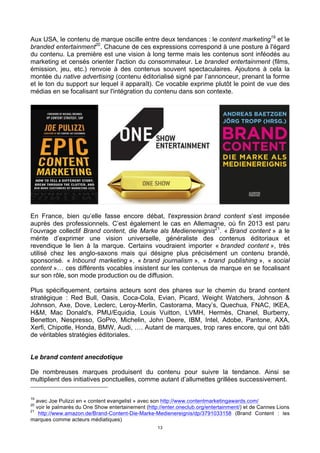 13
Aux USA, le contenu de marque oscille entre deux tendances : le content marketing19
et le
branded entertainment20
. Chacune de ces expressions correspond à une posture à l'égard
du contenu. La première est une vision à long terme mais les contenus sont inféodés au
marketing et censés orienter l'action du consommateur. Le branded entertainment (films,
émission, jeu, etc.) renvoie à des contenus souvent spectaculaires. Ajoutons à cela la
montée du native advertising (contenu éditorialisé signé par l’annonceur, prenant la forme
et le ton du support sur lequel il apparaît). Ce vocable exprime plutôt le point de vue des
médias en se focalisant sur l'intégration du contenu dans son contexte.
En France, bien qu’elle fasse encore débat, l'expression brand content s’est imposée
auprès des professionnels. C’est également le cas en Allemagne, où fin 2013 est paru
l’ouvrage collectif Brand content, die Marke als Medienereignis21
. « Brand content » a le
mérite d’exprimer une vision universelle, généraliste des contenus éditoriaux et
revendique le lien à la marque. Certains voudraient importer « branded content », très
utilisé chez les anglo-saxons mais qui désigne plus précisément un contenu brandé,
sponsorisé. « Inbound marketing », « brand journalism », « brand publishing », « social
content »… ces différents vocables insistent sur les contenus de marque en se focalisant
sur son rôle, son mode production ou de diffusion.
Plus spécifiquement, certains acteurs sont des phares sur le chemin du brand content
stratégique : Red Bull, Oasis, Coca-Cola, Evian, Picard, Weight Watchers, Johnson &
Johnson, Axe, Dove, Leclerc, Leroy-Merlin, Castorama, Macy’s, Quechua, FNAC, IKEA,
H&M, Mac Donald's, PMU/Equidia, Louis Vuitton, LVMH, Hermès, Chanel, Burberry,
Benetton, Nespresso, GoPro, Michelin, John Deere, IBM, Intel, Adobe, Pantone, AXA,
Xerfi, Chipotle, Honda, BMW, Audi, …. Autant de marques, trop rares encore, qui ont bâti
de véritables stratégies éditoriales.
Le brand content anecdotique
De nombreuses marques produisent du contenu pour suivre la tendance. Ainsi se
multiplient des initiatives ponctuelles, comme autant d’allumettes grillées successivement.
19
avec Joe Pulizzi en « content evangelist » avec son http://www.contentmarketingawards.com/
20
voir le palmarès du One Show entertainement (http://enter.oneclub.org/entertainment/) et de Cannes Lions
21
http://www.amazon.de/Brand-Content-Die-Marke-Medienereignis/dp/3791033158 (Brand Content : les
marques comme acteurs médiatiques)
 