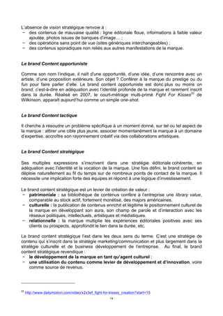 14
L’absence de vision stratégique renvoie à :
− des contenus de mauvaise qualité : ligne éditoriale floue, informations à faible valeur
ajoutée, photos issues de banques d’image… ;
− des opérations sans point de vue (sites génériques interchangeables) ;
− des contenus sporadiques non reliés aux autres manifestations de la marque.
Le brand Content opportuniste
Comme son nom l’indique, il naît d'une opportunité, d’une idée, d’une rencontre avec un
artiste, d’une proposition extérieure. Son objet ? Conférer à la marque du prestige ou du
fun pour faire parler d’elle. Le brand content opportuniste est donc plus ou moins on
brand, c’est-à-dire en adéquation avec l’identité profonde de la marque et rarement inscrit
dans la durée. Réalisé en 2007, le court-métrage multi-primé Fight For Kisses22
de
Wilkinson, apparaît aujourd’hui comme un simple one-shot.
Le brand Content tactique
Il cherche à résoudre un problème spécifique à un moment donné, sur tel ou tel aspect de
la marque : attirer une cible plus jeune, associer momentanément la marque à un domaine
d’expertise, accroître son rayonnement créatif via des collaborations artistiques.
Le brand Content stratégique
Ses multiples expressions s’inscrivent dans une stratégie éditoriale cohérente, en
adéquation avec l’identité et la vocation de la marque. Une fois défini, le brand content se
déploie naturellement au fil du temps sur de nombreux points de contact de la marque. Il
nécessite une implication forte des équipes et répond à une logique d’investissement.
Le brand content stratégique est un levier de création de valeur :
− patrimoniale : sa bibliothèque de contenus confère à l’entreprise une library value,
comparable au stock actif, fortement monétisé, des majors américaines.
− culturelle : la publication de contenus enrichit et légitime le positionnement culturel de
la marque en développant son aura, son champ de parole et d’interaction avec les
réseaux politiques, intellectuels, artistiques et médiatiques.
− relationnelle : la marque multiplie les expériences éditoriales positives avec ses
clients ou prospects, approfondit le lien dans la durée, etc.
Le brand content stratégique l’est dans les deux sens du terme. C’est une stratégie de
contenu qui s’inscrit dans la stratégie marketing/communication et plus largement dans la
stratégie culturelle et de business développement de l’entreprise. Au final, le brand
content stratégique revendique :
− le développement de la marque en tant qu’agent culturel ;
− une utilisation du contenu comme levier de développement et d’innovation, voire
comme source de revenus.
22
http://www.dailymotion.com/video/x2x3ef_fight-for-kisses_creation?start=15
 