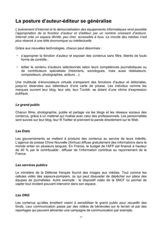 17
La posture d’auteur-éditeur se généralise
L’avènement d’Internet et la démocratisation des équipements informatiques rend possible
l’appropriation de la fonction d’auteur et d’éditeur par un nombre croissant d’acteurs.
Internet crée un espace illimité, peu cher, accessible à tous. Le monde des médias n’est
plus réservé à une élite économique ou intellectuelle.
Grâce aux nouvelles technologies, chacun peut désormais :
− s’approprier la fonction d’auteur et exposer des contenus sans filtre, libérés de toute
forme de contrôle ;
− éditer le contenu d’auteurs sélectionnés selon leurs compétences journalistiques ou
de contributeurs spécialisés (historiens, sociologues, mais aussi réalisateurs,
compositeurs, photographes, acteurs…).
Une multitude d’énonciateurs virtuels s’emparent des fonctions d’auteur et éditoriales,
jusqu’ici réservées aux détenteurs d’une carte de presse. Les individus comme les
marques ouvrent leur blog, leur site, leur Tumblr, se dotant d’une vitrine d’expression
publique.
Le grand public
Chacun filme, photographie, publie et partage via les blogs et les réseaux sociaux des
contenus, grâce à un matériel qui rivalise avec celui des professionnels. Les personnalités
sont suivies sur leur blog, leur fil Twitter et prennent la parole directement sur le Web.
Les Etats
Les gouvernements se mettent à produire des contenus au service de leurs intérêts.
L’agence de presse Chine Nouvelle (Xinhua) diffuse gratuitement des informations dans le
monde entier en plusieurs langues. En France, le budget de l’AFP est financé à hauteur
de 40 % par le contribuable : diffuser de l’information contribue au rayonnement de la
France.
Les services publics
Le ministère de la Défense français fournit des images aux médias. Tout comme les
cellules vidéo des sapeurs-pompiers, ce qui peut dissuader de dépêcher sur place des
équipes de journalistes. Autre exemple : le dispositif vidéo de la SNCF lui permet de
capter tout incident pouvant intervenir dans son espace.
Les ONG
Les contenus qu’elles émettent visent à sensibiliser le grand public pour recueillir des
fonds. Leur communication passe par des vidéos de bénévoles sur le terrain et par des
reportages qui peuvent alimenter une campagne de communication par exemple.
 