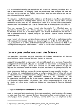 18
Ces illustrations montrent que le contenu est mis au service d’intérêts particuliers dans un
but de sensibilisation, de lobbying, voire de propagande. Les marques ne sont plus
soumises aux contraintes des médias traditionnels : elles peuvent devenir des médias,
des auteurs-éditeurs de contenu.
Conséquence : les frontières entre les métiers se font de plus en plus floues. La distinction
entre les émetteurs de message et les canaux n’a plus cours, chaque acteur pouvant
embrasser les deux rôles à la fois. Les marques créent leurs propres canaux d’expression,
tandis que les médias deviennent force de conseils dans le développement de contenus.
Dans son ouvrage A-t-on encore besoin des journalistes ? – Manifeste pour un
journalisme augmenté24
, Éric Scherer souligne qu’avec la révolution numérique et
l’avènement du Web 2.0, le spectateur passif s’est mué en internaute actif. On assiste à
une « démocratisation de l’écriture publique » qui permet à tout un chacun de devenir
auteur et éditeur.
Avec Internet, « le nouveau grand média convergent du XXIe
siècle », les limites entre les
acteurs deviennent floues à mesure que chacun s’approprie le rôle de l’autre. Résultat : «
Les journaux font de la vidéo, les télévisions doivent écrire des articles sur le Web et les
radios publient des photos sur leurs sites ! Chacun va sur les plates-bandes des autres ».
Les marques deviennent aussi des éditeurs
Précédemment cantonnées au genre publicitaire, les marques transcendent leur fonction
commerciale et s’approprient les fonctions d’auteur et d’éditeur.
Jusqu’ici, la marque était un annonceur : elle prenait la parole avec un mode d’expression
principalement commercial. A travers une publicité, elle transmettait un message sur son
produit et sur sa marque. Celui-ci était véhiculé par un média extérieur, qui pouvait
imposer des contraintes fortes : en termes de durée, de contenu, de genre publicitaire, etc.
Avec l’émergence du brand content, la marque s’approprie deux nouvelles fonctions : en
tant qu’auteur elle produit des contenus qui lui sont propres ; en tant qu’éditeur elle choisit
ou crée son média. En termes de formes, elle peut donc désormais naviguer dans tous les
genres éditoriaux (blogs, clips, web-séries, reportages, etc.). Internet, en tant
qu’hypermédia contenant tous les autres médias, permet aux marques de fédérer des
fonctions éditoriales autrement dispersées. Elles s’affranchissent des genres et des types
de médias en même temps qu’elles se dédouanent des règles de l’autorité éditoriale
classique.
La rupture historique du monopole de la voix
Avec un champ de la communication désormais accessible à tous les acteurs, la marque
ne peut plus dicter son message de façon descendante. Les consommateurs peuvent
communiquer leurs opinions à la marque, comme entre eux. Les employés et les
24
http://www.puf.com/Autres_Collections:A-t-on_encore_besoin_des_journalistes_%3F
 