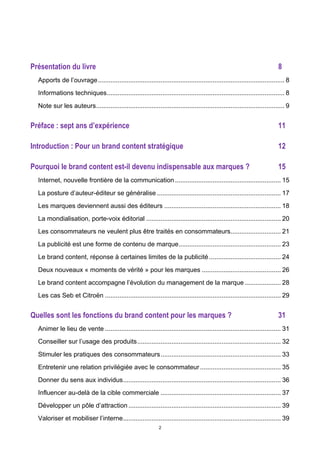 2
Présentation du livre 8	
  
Apports de l’ouvrage........................................................................................................ 8	
  
Informations techniques................................................................................................... 8	
  
Note sur les auteurs......................................................................................................... 9	
  
Préface : sept ans d’expérience 11	
  
Introduction : Pour un brand content stratégique 12	
  
Pourquoi le brand content est-il devenu indispensable aux marques ? 15	
  
Internet, nouvelle frontière de la communication........................................................... 15	
  
La posture d’auteur-éditeur se généralise ..................................................................... 17	
  
Les marques deviennent aussi des éditeurs ................................................................. 18	
  
La mondialisation, porte-voix éditorial ........................................................................... 20	
  
Les consommateurs ne veulent plus être traités en consommateurs............................ 21	
  
La publicité est une forme de contenu de marque......................................................... 23	
  
Le brand content, réponse à certaines limites de la publicité........................................ 24	
  
Deux nouveaux « moments de vérité » pour les marques ............................................ 26	
  
Le brand content accompagne l’évolution du management de la marque .................... 28	
  
Les cas Seb et Citroën .................................................................................................. 29	
  
Quelles sont les fonctions du brand content pour les marques ? 31	
  
Animer le lieu de vente .................................................................................................. 31	
  
Conseiller sur l’usage des produits................................................................................ 32	
  
Stimuler les pratiques des consommateurs................................................................... 33	
  
Entretenir une relation privilégiée avec le consommateur............................................. 35	
  
Donner du sens aux individus........................................................................................ 36	
  
Influencer au-delà de la cible commerciale ................................................................... 37	
  
Développer un pôle d’attraction..................................................................................... 39	
  
Valoriser et mobiliser l’interne........................................................................................ 39	
  
 