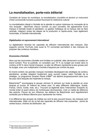 20
La mondialisation, porte-voix éditorial
Corollaire de l’essor du numérique, la mondialisation s’accélère et devient un instrument
d’inter-connectivité humaine puissant favorisant le relativisme culturel.
La mondialisation élargit à l’échelle de la planète la rupture historique du monopole de la
voix évoquée : désormais chacun connaît, ou peut connaître, les agissements d’une
marque à l’échelle locale et planétaire. La gestion holistique de la marque doit se faire
verticale, intégrant toutes les étapes de la production à l’après-vente, mais également
horizontale, à l’échelle internationale.
Digitalisation et rayonnement international
La digitalisation favorise les capacités de diffusion internationale des marques. Des
supports comme YouTube mais aussi la TV connectée permettent à des marques de
proposer des contenus mondiaux.
Economies d’échelle
Alors que les économies d’échelle sont limitées en publicité, elles deviennent cruciales en
brand content. Pour la publicité, on considère que 10 % du budget est investi dans le
contenu et 90 % dans l’achat d’espace. Le plan de diffusion représente la plus grosse part
du budget, avec une multiplication d’achats d’espaces par nombre de pays.
En brand content, les grandes marques mondiales développent des stratégies de contenu
planétaires, qu’elles adaptent localement sans surcoût majeur selon l’échelle de la
stratégie. Le programme Smarter Planet d’IBM25
est décliné progressivement dans tous
les pays dans lesquels est implantée la marque.
BabyCenter26
accompagne le groupe Johnson & Johnson sur toute la planète en onze
langues et touche 34 millions de mères avec 14 sites différents (Allemagne, Suède,
France, Chine, Corée, Inde, etc.). Trouvant sa légitimité dans l’intervention d’experts du
monde entier et ayant obtenu de nombreuses récompenses, c’est un média de référence
des parents. Preuve de son influence, les éditeurs de BabyCenter sont régulièrement
contactés par la Maison Blanche pour représenter les mères.
A la différence des groupes de médias qui sont le plus souvent locaux, les marques sont
internationales. Elles ont de ce fait des capacités de diffusion très puissantes : points de
ventes locaux, chaînes de distribution, etc.
25
http://www.ibm.com/smarterplanet/fr/fr/
26
http://www.babycenter.com/
 
