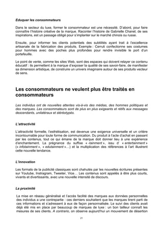 21
Eduquer les consommateurs
Dans le secteur du luxe, former le consommateur est une nécessité. D’abord, pour faire
connaître l’histoire créative de la marque. Raconter l’histoire de Gabrielle Chanel, de ses
inspirations, est un passage obligé pour s’implanter sur le marché chinois ou russe.
Ensuite, pour informer les clients potentiels des subtilités ayant trait à l’excellence
artisanale de la fabrication des produits. Exemple : Cerruti confectionne ses costumes
pour hommes avec des poches plus profondes pour rendre invisible le port d’un
portefeuille.
Le point de vente, comme les sites Web, sont des espaces qui doivent relayer ce contenu
éducatif : ils permettent à la marque d’exposer la qualité de ses savoir-faire, de manifester
sa dimension artistique, de construire un univers imaginaire autour de ses produits vecteur
de sens.
Les consommateurs ne veulent plus être traités en
consommateurs
Les individus ont de nouvelles attentes vis-à-vis des médias, des hommes politiques et
des marques. Les consommateurs sont de plus en plus exigeants et rétifs aux messages
descendants, unilatéraux et stéréotypés.
L’attractivité
L’attractivité formelle, l’esthétisation, est devenue une exigence universelle et un critère
incontournable pour toute forme de communication. Du produit à l’acte d’achat en passant
par les contenus, tout ce qui émane de la marque doit donner lieu à une expérience
d’enchantement. La prégnance du suffixe « -tainment », issu d’ « entertainment »
(« infotainment », « edutainment »…) et la multiplication des références à l’art illustrent
cette nouvelle tendance.
L’innovation
Les formats de la publicité classiques sont chahutés par les nouvelles écritures présentes
sur Youtube, Instragram, Tweeter, Vice… Les contenus sont appelés à être plus courts,
vivants et divertissants, avec une nouvelle intensité de discours.
La proximité
La mise en réseau généralisé et l’accès facilité des marques aux données personnelles
des individus a une contrepartie : ces derniers souhaitent que les marques tirent parti de
ces informations et s’adressent à eux de façon personnalisée. Le suivi des clients avait
déjà été mis en place par beaucoup de marques de luxe : un bon tailleur connaît les
mesures de ses clients. A contrario, on observe aujourd’hui un mouvement de désertion
 