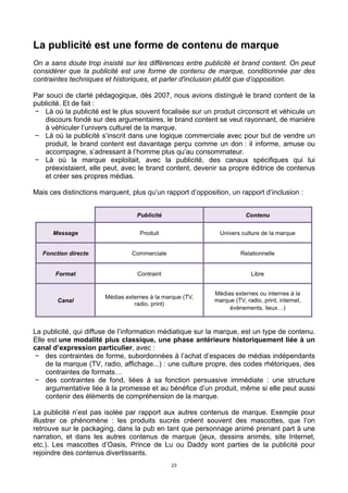 23
La publicité est une forme de contenu de marque
On a sans doute trop insisté sur les différences entre publicité et brand content. On peut
considérer que la publicité est une forme de contenu de marque, conditionnée par des
contraintes techniques et historiques, et parler d'inclusion plutôt que d’opposition.
Par souci de clarté pédagogique, dès 2007, nous avions distingué le brand content de la
publicité. Et de fait :
− Là où la publicité est le plus souvent focalisée sur un produit circonscrit et véhicule un
discours fondé sur des argumentaires, le brand content se veut rayonnant, de manière
à véhiculer l’univers culturel de la marque.
− Là où la publicité s’inscrit dans une logique commerciale avec pour but de vendre un
produit, le brand content est davantage perçu comme un don : il informe, amuse ou
accompagne, s’adressant à l’homme plus qu’au consommateur.
− Là où la marque exploitait, avec la publicité, des canaux spécifiques qui lui
préexistaient, elle peut, avec le brand content, devenir sa propre éditrice de contenus
et créer ses propres médias.
Mais ces distinctions marquent, plus qu’un rapport d’opposition, un rapport d’inclusion :
La publicité, qui diffuse de l’information médiatique sur la marque, est un type de contenu.
Elle est une modalité plus classique, une phase antérieure historiquement liée à un
canal d’expression particulier, avec :
− des contraintes de forme, subordonnées à l’achat d’espaces de médias indépendants
de la marque (TV, radio, affichage...) : une culture propre, des codes rhétoriques, des
contraintes de formats…
− des contraintes de fond, liées à sa fonction persuasive immédiate : une structure
argumentative liée à la promesse et au bénéfice d’un produit, même si elle peut aussi
contenir des éléments de compréhension de la marque.
La publicité n’est pas isolée par rapport aux autres contenus de marque. Exemple pour
illustrer ce phénomène : les produits sucrés créent souvent des mascottes, que l’on
retrouve sur le packaging, dans la pub en tant que personnage animé prenant part à une
narration, et dans les autres contenus de marque (jeux, dessins animés, site Internet,
etc.). Les mascottes d’Oasis, Prince de Lu ou Daddy sont parties de la publicité pour
rejoindre des contenus divertissants.
 