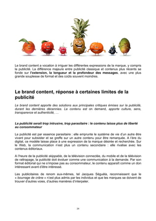 24
Le brand content a vocation à irriguer les différentes expressions de la marque, y compris
la publicité. La différence majeure entre publicité classique et contenus plus récents se
fonde sur l’extension, la longueur et la profondeur des messages, avec une plus
grande souplesse de format et des coûts souvent moindres.
Le brand content, réponse à certaines limites de la
publicité
Le brand content apporte des solutions aux principales critiques émises sur la publicité,
durant les dernières décennies. Le contenu est on demand, apporte culture, sens,
transparence et authenticité, …
La publicité serait trop intrusive, trop parasitaire : le contenu laisse plus de liberté
au consommateur
La publicité est par essence parasitaire : elle emprunte le système de vie d’un autre être
vivant pour subsister et se greffe sur un autre contenu pour être remarquée. A l’ère du
digital, ce modèle laisse place à une expression de la marque désirée et recherchée. Sur
le Web, la communication n’est plus un contenu secondaire : elle rivalise avec les
contenus éditoriaux.
A l’heure de la publicité skippable, de la télévision connectée, du mobile et de la télévision
de rattrapage, la publicité doit évoluer comme une communication à la demande. Par son
format éditorial qui ne s’impose pas au consommateur, le contenu apparaît comme un don
intéressant avant d’être intéressé.
Les publicitaires de renom eux-mêmes, tel Jacques Séguéla, reconnaissent que le
« bourrage de crâne » n’est plus admis par les individus et que les marques se doivent de
trouver d’autres voies, d’autres manières d’interpeler.
 