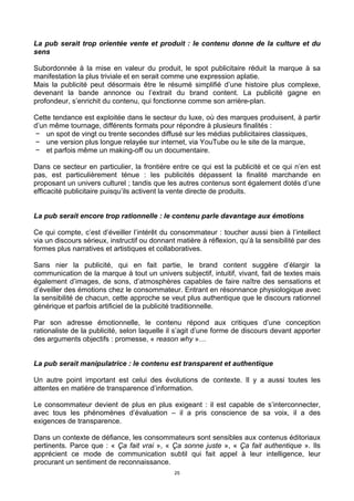 25
La pub serait trop orientée vente et produit : le contenu donne de la culture et du
sens
Subordonnée à la mise en valeur du produit, le spot publicitaire réduit la marque à sa
manifestation la plus triviale et en serait comme une expression aplatie.
Mais la publicité peut désormais être le résumé simplifié d’une histoire plus complexe,
devenant la bande annonce ou l’extrait du brand content. La publicité gagne en
profondeur, s’enrichit du contenu, qui fonctionne comme son arrière-plan.
Cette tendance est exploitée dans le secteur du luxe, où des marques produisent, à partir
d’un même tournage, différents formats pour répondre à plusieurs finalités :
− un spot de vingt ou trente secondes diffusé sur les médias publicitaires classiques,
− une version plus longue relayée sur internet, via YouTube ou le site de la marque,
− et parfois même un making-off ou un documentaire.
Dans ce secteur en particulier, la frontière entre ce qui est la publicité et ce qui n’en est
pas, est particulièrement ténue : les publicités dépassent la finalité marchande en
proposant un univers culturel ; tandis que les autres contenus sont également dotés d’une
efficacité publicitaire puisqu’ils activent la vente directe de produits.
La pub serait encore trop rationnelle : le contenu parle davantage aux émotions
Ce qui compte, c’est d’éveiller l’intérêt du consommateur : toucher aussi bien à l’intellect
via un discours sérieux, instructif ou donnant matière à réflexion, qu’à la sensibilité par des
formes plus narratives et artistiques et collaboratives.
Sans nier la publicité, qui en fait partie, le brand content suggère d’élargir la
communication de la marque à tout un univers subjectif, intuitif, vivant, fait de textes mais
également d’images, de sons, d’atmosphères capables de faire naître des sensations et
d’éveiller des émotions chez le consommateur. Entrant en résonnance physiologique avec
la sensibilité de chacun, cette approche se veut plus authentique que le discours rationnel
générique et parfois artificiel de la publicité traditionnelle.
Par son adresse émotionnelle, le contenu répond aux critiques d’une conception
rationaliste de la publicité, selon laquelle il s’agit d’une forme de discours devant apporter
des arguments objectifs : promesse, « reason why »…
La pub serait manipulatrice : le contenu est transparent et authentique
Un autre point important est celui des évolutions de contexte. Il y a aussi toutes les
attentes en matière de transparence d’information.
Le consommateur devient de plus en plus exigeant : il est capable de s’interconnecter,
avec tous les phénomènes d’évaluation – il a pris conscience de sa voix, il a des
exigences de transparence.
Dans un contexte de défiance, les consommateurs sont sensibles aux contenus éditoriaux
pertinents. Parce que : « Ça fait vrai », « Ça sonne juste », « Ça fait authentique ». Ils
apprécient ce mode de communication subtil qui fait appel à leur intelligence, leur
procurant un sentiment de reconnaissance.
 
