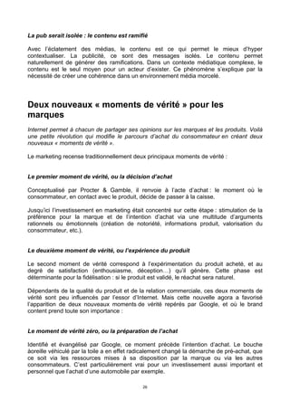 26
La pub serait isolée : le contenu est ramifié
Avec l’éclatement des médias, le contenu est ce qui permet le mieux d’hyper
contextualiser. La publicité, ce sont des messages isolés. Le contenu permet
naturellement de générer des ramifications. Dans un contexte médiatique complexe, le
contenu est le seul moyen pour un acteur d’exister. Ce phénomène s’explique par la
nécessité de créer une cohérence dans un environnement média morcelé.
Deux nouveaux « moments de vérité » pour les
marques
Internet permet à chacun de partager ses opinions sur les marques et les produits. Voilà
une petite révolution qui modifie le parcours d’achat du consommateur en créant deux
nouveaux « moments de vérité ».
Le marketing recense traditionnellement deux principaux moments de vérité :
Le premier moment de vérité, ou la décision d’achat
Conceptualisé par Procter & Gamble, il renvoie à l’acte d’achat : le moment où le
consommateur, en contact avec le produit, décide de passer à la caisse.
Jusqu’ici l’investissement en marketing était concentré sur cette étape : stimulation de la
préférence pour la marque et de l’intention d’achat via une multitude d’arguments
rationnels ou émotionnels (création de notoriété, informations produit, valorisation du
consommateur, etc.).
Le deuxième moment de vérité, ou l’expérience du produit
Le second moment de vérité correspond à l’expérimentation du produit acheté, et au
degré de satisfaction (enthousiasme, déception…) qu’il génère. Cette phase est
déterminante pour la fidélisation : si le produit est validé, le réachat sera naturel.
Dépendants de la qualité du produit et de la relation commerciale, ces deux moments de
vérité sont peu influencés par l’essor d’Internet. Mais cette nouvelle agora a favorisé
l’apparition de deux nouveaux moments de vérité repérés par Google, et où le brand
content prend toute son importance :
Le moment de vérité zéro, ou la préparation de l’achat
Identifié et évangélisé par Google, ce moment précède l’intention d’achat. Le bouche
àoreille véhiculé par la toile a en effet radicalement changé la démarche de pré-achat, que
ce soit via les ressources mises à sa disposition par la marque ou via les autres
consommateurs. C’est particulièrement vrai pour un investissement aussi important et
personnel que l’achat d’une automobile par exemple.
 