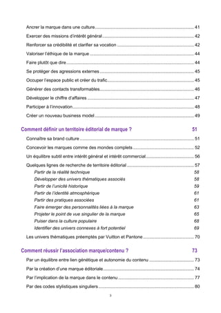 3
Ancrer la marque dans une culture................................................................................ 41	
  
Exercer des missions d’intérêt général.......................................................................... 42	
  
Renforcer sa crédibilité et clarifier sa vocation .............................................................. 42	
  
Valoriser l’éthique de la marque .................................................................................... 44	
  
Faire plutôt que dire....................................................................................................... 44	
  
Se protéger des agressions externes............................................................................ 45	
  
Occuper l’espace public et créer du trafic...................................................................... 45	
  
Générer des contacts transformables............................................................................ 46	
  
Développer le chiffre d’affaires ...................................................................................... 47	
  
Participer à l’innovation.................................................................................................. 48	
  
Créer un nouveau business model................................................................................ 49	
  
Comment définir un territoire éditorial de marque ? 51	
  
Connaître sa brand culture ............................................................................................ 51	
  
Concevoir les marques comme des mondes complets ................................................. 52	
  
Un équilibre subtil entre intérêt général et intérêt commercial....................................... 56	
  
Quelques lignes de recherche de territoire éditorial ...................................................... 57	
  
Partir de la réalité technique 58	
  
Développer des univers thématiques associés 58	
  
Partir de l’unicité historique 59	
  
Partir de l’identité atmosphérique 61	
  
Partir des pratiques associées 61	
  
Faire émerger des personnalités liées à la marque 63	
  
Projeter le point de vue singulier de la marque 65	
  
Puiser dans la culture populaire 68	
  
Identifier des univers connexes à fort potentiel 69	
  
Les univers thématiques préemptés par Vuitton et Pantone......................................... 70	
  
Comment réussir l’association marque/contenu ? 73	
  
Par un équilibre entre lien génétique et autonomie du contenu .................................... 73	
  
Par la création d’une marque éditoriale......................................................................... 74	
  
Par l’implication de la marque dans le contenu ............................................................. 77	
  
Par des codes stylistiques singuliers............................................................................. 80	
  
 