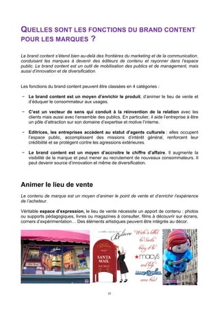 31
QUELLES SONT LES FONCTIONS DU BRAND CONTENT
POUR LES MARQUES ?
Le brand content s’étend bien au-delà des frontières du marketing et de la communication,
conduisant les marques à devenir des éditeurs de contenu et rayonner dans l’espace
public. Le brand content est un outil de mobilisation des publics et de management, mais
aussi d’innovation et de diversification.
Les fonctions du brand content peuvent être classées en 4 catégories :
− Le brand content est un moyen d’enrichir le produit, d’animer le lieu de vente et
d’éduquer le consommateur aux usages.
− C’est un vecteur de sens qui conduit à la réinvention de la relation avec les
clients mais aussi avec l’ensemble des publics. En particulier, il aide l’entreprise à être
un pôle d’attraction sur son domaine d’expertise et motive l’interne.
− Editrices, les entreprises accèdent au statut d’agents culturels : elles occupent
l’espace public, accomplissent des missions d’intérêt général, renforcent leur
crédibilité et se protègent contre les agressions extérieures.
− Le brand content est un moyen d’accroitre le chiffre d’affaire. Il augmente la
visibilité de la marque et peut mener au recrutement de nouveaux consommateurs. Il
peut devenir source d’innovation et même de diversification.
Animer le lieu de vente
Le contenu de marque est un moyen d’animer le point de vente et d’enrichir l’expérience
de l’acheteur.
Véritable espace d’expression, le lieu de vente nécessite un apport de contenu : photos
ou supports pédagogiques, livres ou magazines à consulter, films à découvrir sur écrans,
corners d’expérimentation… Des éléments artistiques peuvent être intégrés au décor.
 
