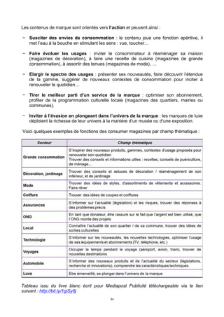 34
Les contenus de marque sont orientés vers l’action et peuvent ainsi :
− Susciter des envies de consommation : le contenu joue une fonction apéritive, il
met l’eau à la bouche en stimulant les sens : vue, toucher…
− Faire évoluer les usages : inviter le consommateur à réaménager sa maison
(magazines de décoration), à faire une recette de cuisine (magazines de grande
consommation), à assortir des tenues (magazines de mode), …
− Elargir le spectre des usages : présenter ses nouveautés, faire découvrir l’étendue
de la gamme, suggérer de nouveaux contextes de consommation pour inciter à
renouveler le quotidien…
− Tirer le meilleur parti d’un service de la marque : optimiser son abonnement,
profiter de la programmation culturelle locale (magazines des quartiers, mairies ou
communes).
− Inviter à l’évasion en plongeant dans l’univers de la marque : les marques de luxe
déploient la richesse de leur univers à la manière d’un musée ou d’une exposition.
Voici quelques exemples de fonctions des consumer magazines par champ thématique :
Tableau issu du livre blanc écrit pour Mediapost Publicité téléchargeable via le lien
suivant : http://bit.ly/1giSy8j
 