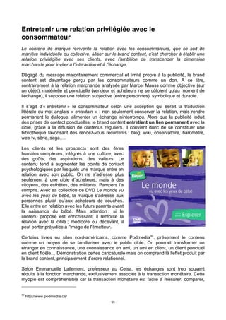 35
Entretenir une relation privilégiée avec le
consommateur
Le contenu de marque réinvente la relation avec les consommateurs, que ce soit de
manière individuelle ou collective. Miser sur le brand content, c’est chercher à établir une
relation privilégiée avec ses clients, avec l’ambition de transcender la dimension
marchande pour inviter à l’interaction et à l’échange.
Dégagé du message majoritairement commercial et limité propre à la publicité, le brand
content est davantage perçu par les consommateurs comme un don. A ce titre,
contrairement à la relation marchande analysée par Marcel Mauss comme objective (sur
un objet), matérielle et ponctuelle (vendeur et acheteurs ne se côtoient qu’au moment de
l’échange), il suppose une relation subjective (entre personnes), symbolique et durable.
Il s’agit d’« entretenir » le consommateur selon une acception qui serait la traduction
littérale du mot anglais « entertain » : non seulement conserver la relation, mais rendre
permanent le dialogue, alimenter un échange ininterrompu. Alors que la publicité induit
des prises de contact ponctuelles, le brand content entretient un lien permanent avec la
cible, grâce à la diffusion de contenus réguliers. Il convient donc de se constituer une
bibliothèque favorisant des rendez-vous récurrents : blog, wiki, observatoire, baromètre,
web-tv, série, saga….
Les clients et les prospects sont des êtres
humains complexes, intégrés à une culture, avec
des goûts, des aspirations, des valeurs. Le
contenu tend à augmenter les points de contact
psychologiques par lesquels une marque entre en
relation avec son public. On ne s’adresse plus
seulement à une cible d’acheteurs, mais à des
citoyens, des esthètes, des militants. Pampers l’a
compris. Avec sa collection de DVD Le monde vu
avec les yeux de bébé, la marque s’adresse aux
personnes plutôt qu’aux acheteurs de couches.
Elle entre en relation avec les futurs parents avant
la naissance du bébé. Mais attention : si le
contenu proposé est enrichissant, il renforce la
relation avec la cible ; médiocre ou décevant, il
peut porter préjudice à l'image de l'émetteur.
Certains livres ou sites nord-américains, comme Podmedia30
, présentent le contenu
comme un moyen de se familiariser avec le public cible. On pourrait transformer un
étranger en connaissance, une connaissance en ami, un ami en client, un client ponctuel
en client fidèle… Démonstration certes caricaturale mais on comprend là l'effet produit par
le brand content, principalement d’ordre relationnel.
Selon Emmanuelle Lallement, professeur au Celsa, les échanges sont trop souvent
réduits à la fonction marchande, exclusivement associés à la transaction monétaire. Cette
myopie est compréhensible car la transaction monétaire est facile à mesurer, comparer,
30
http://www.podmedia.ca/
 