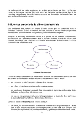 37
La performativité se traduit également en actions et en façons de faire. Le rôle des
contenus de marque c’est de faire agir selon les éléments que la marque fournit. La
nourriture culturelle que fournit la marque embraye sur des modes de faire et d’agir, qui
sont performatifs de cette marque.
Influencer au-delà de la cible commerciale
Une entreprise doit prendre en compte d’autres cibles que ses acheteurs réels et
potentiels : certains publics n’achètent pas ses produits et ne les achèteront peut-être
même jamais, mais influencent sa réputation, parfois de manière négative.
Jusqu’ici, le marketing s’intéressait d’abord à la gestion de ses relations commerciales,
s’adressant à ses clients et prospects. Avec la montée d’Internet, la voix des influenceurs
résonne davantage : une marque a donc intérêt à les repérer, à les connaître, à nourrir
une relation de qualité avec eux.
Lorsqu’on parle d’influenceurs, on se focalise d’ordinaire sur les leaders d’opinion que sont
les experts professionnels, les journalistes ou les blogueurs. Ce sont aussi :
− les « pro-ams », qui s’intronisent critiques de la marque ;
− les « fans », inscrits comme tels sur les réseaux sociaux ;
− les passionnés du secteur, auxquels il est nécessaire de fournir du contenu pour éviter
de laisser le champ libre à la concurrence ;
− les experts non professionnels, comme les professeurs et étudiants, dont les travaux
et publications sont une tribune d’influence potentielle…
Certaines cibles sont spécifiques à certains secteurs :
− En B to B, les concurrents et les fournisseurs sont des relais d’opinion majeurs : d’une
part, ils sont en contact avec les clients et prospects ; d’autre part, leurs critiques sont
d’autant plus légitimes qu’ils peuvent émettre un jugement en connaissance de cause.
 