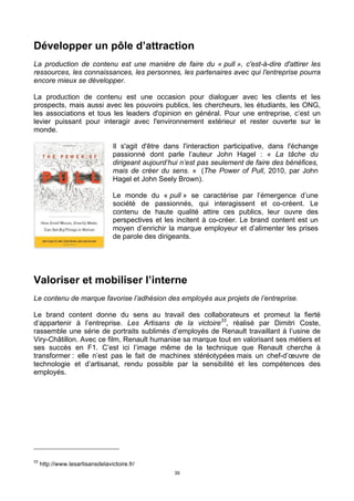 39
Développer un pôle d’attraction
La production de contenu est une manière de faire du « pull », c'est-à-dire d'attirer les
ressources, les connaissances, les personnes, les partenaires avec qui l'entreprise pourra
encore mieux se développer.
La production de contenu est une occasion pour dialoguer avec les clients et les
prospects, mais aussi avec les pouvoirs publics, les chercheurs, les étudiants, les ONG,
les associations et tous les leaders d'opinion en général. Pour une entreprise, c’est un
levier puissant pour interagir avec l'environnement extérieur et rester ouverte sur le
monde.
Il s'agit d'être dans l'interaction participative, dans l'échange
passionné dont parle l’auteur John Hagel : « La tâche du
dirigeant aujourd’hui n’est pas seulement de faire des bénéfices,
mais de créer du sens. » (The Power of Pull, 2010, par John
Hagel et John Seely Brown).
Le monde du « pull » se caractérise par l’émergence d’une
société de passionnés, qui interagissent et co-créent. Le
contenu de haute qualité attire ces publics, leur ouvre des
perspectives et les incitent à co-créer. Le brand content est un
moyen d’enrichir la marque employeur et d’alimenter les prises
de parole des dirigeants.
Valoriser et mobiliser l’interne
Le contenu de marque favorise l’adhésion des employés aux projets de l’entreprise.
Le brand content donne du sens au travail des collaborateurs et promeut la fierté
d’appartenir à l’entreprise. Les Artisans de la victoire33
, réalisé par Dimitri Coste,
rassemble une série de portraits sublimés d’employés de Renault travaillant à l’usine de
Viry-Châtillon. Avec ce film, Renault humanise sa marque tout en valorisant ses métiers et
ses succès en F1. C’est ici l’image même de la technique que Renault cherche à
transformer : elle n’est pas le fait de machines stéréotypées mais un chef-d’œuvre de
technologie et d’artisanat, rendu possible par la sensibilité et les compétences des
employés.
33
http://www.lesartisansdelavictoire.fr/
 