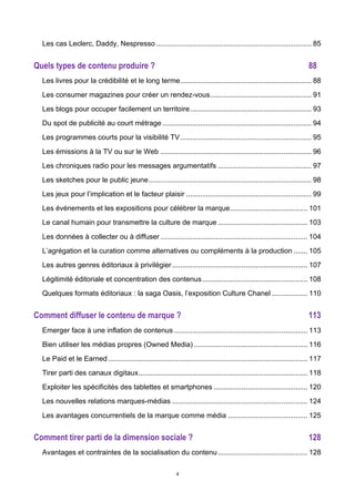 4
Les cas Leclerc, Daddy, Nespresso .............................................................................. 85	
  
Quels types de contenu produire ? 88	
  
Les livres pour la crédibilité et le long terme.................................................................. 88	
  
Les consumer magazines pour créer un rendez-vous................................................... 91	
  
Les blogs pour occuper facilement un territoire............................................................. 93	
  
Du spot de publicité au court métrage........................................................................... 94	
  
Les programmes courts pour la visibilité TV.................................................................. 95	
  
Les émissions à la TV ou sur le Web ............................................................................ 96	
  
Les chroniques radio pour les messages argumentatifs ............................................... 97	
  
Les sketches pour le public jeune.................................................................................. 98	
  
Les jeux pour l’implication et le facteur plaisir ............................................................... 99	
  
Les événements et les expositions pour célébrer la marque....................................... 101	
  
Le canal humain pour transmettre la culture de marque ............................................. 103	
  
Les données à collecter ou à diffuser.......................................................................... 104	
  
L’agrégation et la curation comme alternatives ou compléments à la production ....... 105	
  
Les autres genres éditoriaux à privilégier.................................................................... 107	
  
Légitimité éditoriale et concentration des contenus..................................................... 108	
  
Quelques formats éditoriaux : la saga Oasis, l’exposition Culture Chanel .................. 110	
  
Comment diffuser le contenu de marque ? 113	
  
Emerger face à une inflation de contenus ................................................................... 113	
  
Bien utiliser les médias propres (Owned Media) ......................................................... 116	
  
Le Paid et le Earned .................................................................................................... 117	
  
Tirer parti des canaux digitaux..................................................................................... 118	
  
Exploiter les spécificités des tablettes et smartphones ............................................... 120	
  
Les nouvelles relations marques-médias .................................................................... 124	
  
Les avantages concurrentiels de la marque comme média ........................................ 125	
  
Comment tirer parti de la dimension sociale ? 128	
  
Avantages et contraintes de la socialisation du contenu............................................. 128	
  
 