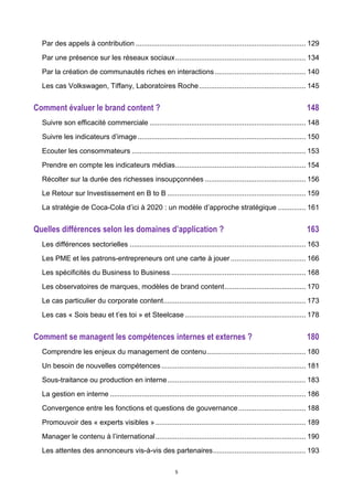 5
Par des appels à contribution ...................................................................................... 129	
  
Par une présence sur les réseaux sociaux.................................................................. 134	
  
Par la création de communautés riches en interactions.............................................. 140	
  
Les cas Volkswagen, Tiffany, Laboratoires Roche...................................................... 145	
  
Comment évaluer le brand content ? 148	
  
Suivre son efficacité commerciale ............................................................................... 148	
  
Suivre les indicateurs d’image..................................................................................... 150	
  
Ecouter les consommateurs ........................................................................................ 153	
  
Prendre en compte les indicateurs médias.................................................................. 154	
  
Récolter sur la durée des richesses insoupçonnées ................................................... 156	
  
Le Retour sur Investissement en B to B ...................................................................... 159	
  
La stratégie de Coca-Cola d’ici à 2020 : un modèle d’approche stratégique .............. 161	
  
Quelles différences selon les domaines d’application ? 163	
  
Les différences sectorielles ......................................................................................... 163	
  
Les PME et les patrons-entrepreneurs ont une carte à jouer...................................... 166	
  
Les spécificités du Business to Business .................................................................... 168	
  
Les observatoires de marques, modèles de brand content......................................... 170	
  
Le cas particulier du corporate content........................................................................ 173	
  
Les cas « Sois beau et t’es toi » et Steelcase ............................................................. 178	
  
Comment se managent les compétences internes et externes ? 180	
  
Comprendre les enjeux du management de contenu.................................................. 180	
  
Un besoin de nouvelles compétences......................................................................... 181	
  
Sous-traitance ou production en interne...................................................................... 183	
  
La gestion en interne ................................................................................................... 186	
  
Convergence entre les fonctions et questions de gouvernance.................................. 188	
  
Promouvoir des « experts visibles »............................................................................ 189	
  
Manager le contenu à l’international............................................................................ 190	
  
Les attentes des annonceurs vis-à-vis des partenaires............................................... 193	
  
 