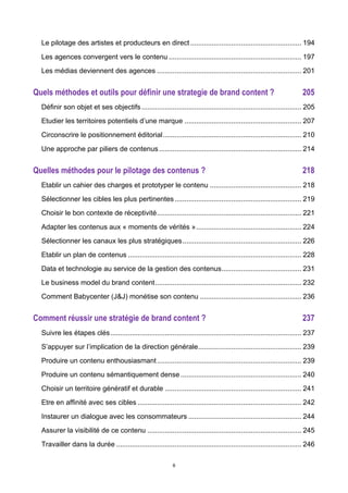 6
Le pilotage des artistes et producteurs en direct......................................................... 194	
  
Les agences convergent vers le contenu .................................................................... 197	
  
Les médias deviennent des agences .......................................................................... 201	
  
Quels méthodes et outils pour définir une strategie de brand content ? 205	
  
Définir son objet et ses objectifs.................................................................................. 205	
  
Etudier les territoires potentiels d’une marque ............................................................ 207	
  
Circonscrire le positionnement éditorial....................................................................... 210	
  
Une approche par piliers de contenus......................................................................... 214	
  
Quelles méthodes pour le pilotage des contenus ? 218	
  
Etablir un cahier des charges et prototyper le contenu ............................................... 218	
  
Sélectionner les cibles les plus pertinentes................................................................. 219	
  
Choisir le bon contexte de réceptivité.......................................................................... 221	
  
Adapter les contenus aux « moments de vérités »...................................................... 224	
  
Sélectionner les canaux les plus stratégiques............................................................. 226	
  
Etablir un plan de contenus ......................................................................................... 228	
  
Data et technologie au service de la gestion des contenus......................................... 231	
  
Le business model du brand content........................................................................... 232	
  
Comment Babycenter (J&J) monétise son contenu .................................................... 236	
  
Comment réussir une stratégie de brand content ? 237	
  
Suivre les étapes clés.................................................................................................. 237	
  
S’appuyer sur l’implication de la direction générale..................................................... 239	
  
Produire un contenu enthousiasmant.......................................................................... 239	
  
Produire un contenu sémantiquement dense.............................................................. 240	
  
Choisir un territoire génératif et durable ...................................................................... 241	
  
Etre en affinité avec ses cibles .................................................................................... 242	
  
Instaurer un dialogue avec les consommateurs .......................................................... 244	
  
Assurer la visibilité de ce contenu ............................................................................... 245	
  
Travailler dans la durée ............................................................................................... 246	
  
 