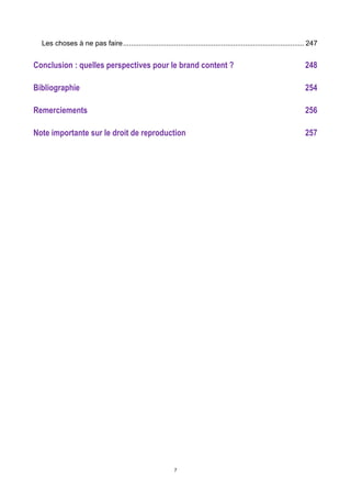 7
Les choses à ne pas faire............................................................................................ 247	
  
Conclusion : quelles perspectives pour le brand content ? 248	
  
Bibliographie 254	
  
Remerciements 256	
  
Note importante sur le droit de reproduction 257	
  
 