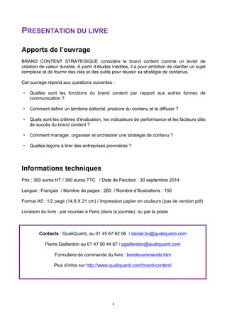 8
PRESENTATION DU LIVRE
Apports de l’ouvrage
BRAND CONTENT STRATEGIQUE considère le brand content comme un levier de
création de valeur durable. A partir d’études inédites, il a pour ambition de clarifier un sujet
complexe et de fournir des clés et des outils pour réussir sa stratégie de contenus.
Cet ouvrage répond aux questions suivantes :
− Quelles sont les fonctions du brand content par rapport aux autres formes de
communication ?
− Comment définir un territoire éditorial, produire du contenu et le diffuser ?
− Quels sont les critères d’évaluation, les indicateurs de performance et les facteurs clés
de succès du brand content ?
− Comment manager, organiser et orchestrer une stratégie de contenu ?
− Quelles leçons à tirer des entreprises pionnières ?
Informations techniques
Prix : 300 euros HT / 360 euros TTC / Date de Parution : 30 septembre 2014
Langue : Français / Nombre de pages : 260 / Nombre d’illustrations : 150
Format A5 : 1/2 page (14,8 X 21 cm) / Impression papier en couleurs (pas de version pdf)
Livraison du livre : par coursier à Paris (dans la journée) ou par la poste
Contacts : QualiQuanti, au 01 45 67 62 06 / daniel.bo@qualiquanti.com
Pierre Gaillardon au 01 47 90 44 67 / pgaillardon@qualiquanti.com
Formulaire de commande du livre : bondecommande.htm
Plus d’infos sur http://www.qualiquanti.com/brand-content/
 