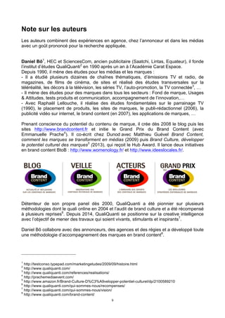 9
Note sur les auteurs
Les auteurs combinent des expériences en agence, chez l’annonceur et dans les médias
avec un goût prononcé pour la recherche appliquée.
Daniel Bô1
, HEC et SciencesCom, ancien publicitaire (Saatchi, Lintas, Equateur), il fonde
l’institut d’études QualiQuanti2
en 1990 après un an à l’Académie Carat Espace.
Depuis 1990, il mène des études pour les médias et les marques :
- Il a étudié plusieurs dizaines de chaînes thématiques, d’émissions TV et radio, de
magazines, de films de cinéma, de sites et réalisé des études transversales sur la
téléréalité, les décors à la télévision, les séries TV, l’auto-promotion, la TV connectée3
, …
- Il mène des études pour des marques dans tous les secteurs : Fond de marque, Usages
& Attitudes, tests produits et communication, accompagnement de l’innovation,…
- Avec Raphaël Lellouche, il réalise des études fondamentales sur le parrainage TV
(1990), le placement de produits, les sites de marques, le publi-rédactionnel (2006), la
publicité vidéo sur internet, le brand content (en 2007), les applications de marques, …
Prenant conscience du potentiel du contenu de marque, il crée dès 2008 le blog puis les
sites http://www.brandcontent.fr et initie le Grand Prix du Brand Content (avec
Emmanuelle Prache4
). Il co-écrit chez Dunod avec Matthieu Guével Brand Content,
comment les marques se transforment en médias (2009) puis Brand Culture, développer
le potentiel culturel des marques5
(2013), qui reçoit le Hub Award. Il lance deux initiatives
en brand content BtoB : http://www.womenology.fr/ et http://www.ideeslocales.fr/.
Détenteur de son propre panel dès 2000, QualiQuanti a été pionnier sur plusieurs
méthodologies dont le quali online en 2004 et l’audit de brand culture et a été récompensé
à plusieurs reprises6
. Depuis 2014, QualiQuanti se positionne sur la creative intelligence
avec l’objectif de mener des travaux qui soient vivants, stimulants et inspirants7
.
Daniel Bô collabore avec des annonceurs, des agences et des régies et a développé toute
une méthodologie d’accompagnement des marques en brand content8
.
1
http://testconso.typepad.com/marketingetudes/2009/09/histoire.html
2
http://www.qualiquanti.com/
3
http://www.qualiquanti.com/references/realisations/
4
http://prachemediaevent.com/
5
http://www.amazon.fr/Brand-Culture-D%C3%A9velopper-potentiel-culturel/dp/2100589210
6
http://www.qualiquanti.com/qui-sommes-nous/recompenses/
7
http://www.qualiquanti.com/qui-sommes-nous/vision/
8
http://www.qualiquanti.com/brand-content/
 