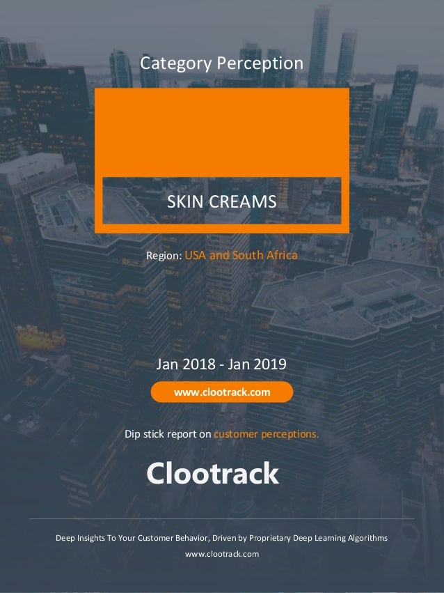 1
Clootrack
www.clootrack.com
SKIN CREAMS
Category Perception
Deep Insights To Your Customer Behavior, Driven by Proprietary Deep Learning Algorithms
www.clootrack.com
Jan 2018 - Jan 2019
www.clootrack.com
Region: USA and South Africa
Dip stick report on customer perceptions.
Clootrack
 