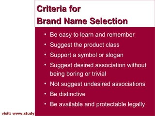 Criteria for  Brand Name Selection Be easy to learn and remember Suggest the product class Support a symbol or slogan Suggest desired association without being boring or trivial Not suggest undesired associations  Be distinctive Be available and protectable legally 