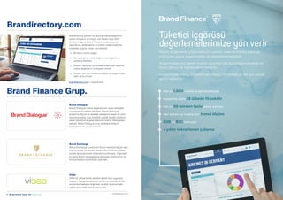 6  Brand Finance Turkey 100  Haziran 2020 Brand Finance Turkey 100  Haziran 2020  7brandirectory.com/turkeybrandfinance.com
Tüketici içgörüsü
değerlemelerimize yön verir
Her yıl 1,500 marka araştırılmaktadır
Kapsama alanı 29 ülkede 10 sektör
Her yıl 50 binden fazla anket katılanı
Her iş kolu ve marka için temel ölçüm
B2B ve B2C sonuçlar
4 yıldır tekrarlanan çalışma
Marka değerleme çalışmalarımız sektör, ülke ve marka bazında
yürütülen pazar araştırmaları ile desteklenmektedir.
Araştırmalarımız temel marka ölçümleriyle bütünleştirilmekte ve
ticari çıktılar ile ilişkilendirilmektedir.
Araştırmalar Marka Değerleme Raporu ile birlikte ya da ayrı olarak
temin edilebilir.
Brandirectory.com
Brandirectory şimdiki ve geçmiş marka değerlerini
içeren dünyanın en büyük veri tabanı olup 2007
yılından bugüne Brand Finance sıralamalarına,
raporlarına, bültenlerine ve tüketici araştırmalarına
kolaylıkla erişme imkanı vermektedir.
	+ Binlerce marka değeri
	+ Zamana göre marka değeri, marka gücü ve
sıralama tabloları
	+ Ülkeler, sektörler ve küresel sıralamalar bazında
marka değerlerini mukayese imkanı
	+ Detaylı veri, tam sıralama listeleri ve araştırmaları
satın alma imkanı
brandirectory.com' u ziyaret edin
Brand Finance Grup.
Brand Dialogue
Brand Dialogue marka değerine yön veren stratejiler
uygulayan bir iletişim şirketidir. Brand Dialogue
araştırma, ölçüm ve stratejik yaklaşıma dayalı 25 yıllık
deneyime sahip olup özellikle coğrafi işaretli ürünlerin
pazar tutundurma çalışmalarında önemli referanslara
sahiptir. Brand Dialogue grup şirketlerin iletişim
faaliyetlerini de yönetmektedir.
Brand Exchange
Brand Exchange Londra’nın finans merkezinde yer alan
özel bir kulüp ve etkinlik alanıdır. 2015 yılında üyelerin
sosyal ağ oluşturması amacıyla kurulmuştur. O günden
bu yana finans ve pazarlama alanında önemli konu ve
konuşmacılara ev sahipliği yapmıştır.
VI360
VI360 bir görsel kimlik yönetim şirketi olup uygunluk,
değişim - geçiş konularında hizmet vermektedir. VI360,
sürdürülen faaliyete doğrudan ve etkin biçimde katkı
sağlar ve bu katkı somut sonuç verir.
enquiries@brandirectory.com
 