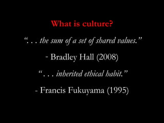 What is culture?
“. . . the sum of a set of shared values.”
       - Bradley Hall (2008)
     “ . . . inherited ethical habit.”
    - Francis Fukuyama (1995)
 