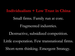 Individualism + Low Trust in China
      Small firms. Family run at core.
          Fragmented industries.
   Destructive, subsidized competition.
Little cooperation. Few transnational firms.
 Short-term thinking. Emergent Strategy.
 