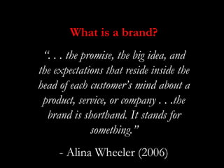 What is a brand?
 “. . . the promise, the big idea, and
the expectations that reside inside the
head of each customer’s mind about a
 product, service, or company . . .the
  brand is shorthand. It stands for
              something.”
     - Alina Wheeler (2006)
 