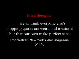 Final thought:

     . . . we all think everyone else’s
shopping quirks are weird and irrational
 - but that our own make perfect sense.
  Rob Walker, New York Times Magazine
                 (2009)
 