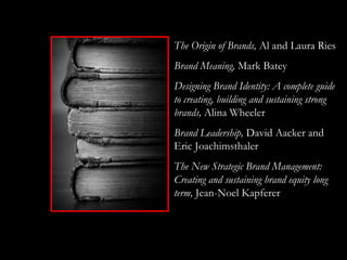 The Origin of Brands, Al and Laura Ries
Brand Meaning, Mark Batey
Designing Brand Identity: A complete guide
to creating, building and sustaining strong
brands, Alina Wheeler
Brand Leadership, David Aacker and
Eric Joachimsthaler
The New Strategic Brand Management:
Creating and sustaining brand equity long
term, Jean-Noel Kapferer
 