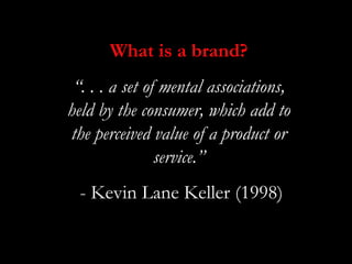What is a brand?
 “. . . a set of mental associations,
held by the consumer, which add to
the perceived value of a product or
                service.”
  - Kevin Lane Keller (1998)
 