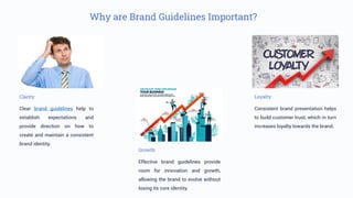 Why are Brand Guidelines Important?
Clarity
Clear brand guidelines help to
establish expectations and
provide direction on how to
create and maintain a consistent
brand identity.
Loyalty
Consistent brand presentation helps
to build customer trust, which in turn
increases loyalty towards the brand.
Growth
Effective brand guidelines provide
room for innovation and growth,
allowing the brand to evolve without
losing its core identity.
 