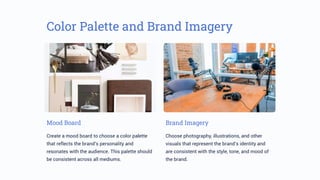 Color Palette and Brand Imagery
Mood Board
Create a mood board to choose a color palette
that reflects the brand’s personality and
resonates with the audience. This palette should
be consistent across all mediums.
Brand Imagery
Choose photography, illustrations, and other
visuals that represent the brand’s identity and
are consistent with the style, tone, and mood of
the brand.
 