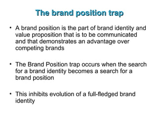 The brand position trap A brand position is the part of brand identity and value proposition that is to be communicated and that demonstrates an advantage over competing brands The Brand Position trap occurs when the search for a brand identity becomes a search for a brand position This inhibits evolution of a full-fledged brand identity 